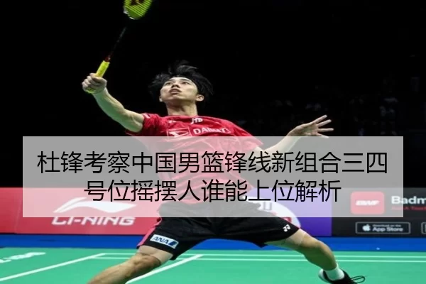杜锋考察中国男篮锋线新组合三四号位摇摆人谁能上位解析