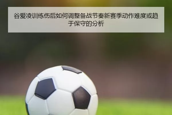 谷爱凌训练伤后如何调整备战节奏新赛季动作难度或趋于保守的分析
